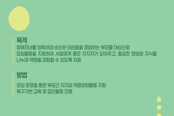 목적 장애자녀를 양육하며, 비슷한 어려움을 경험하는 부모를 대상으로 모임활동을 지원하며, 서로에게 좋은 지지자가 되어주고, 필용한 정보와 지식을 나누며 역량을 강화할수 있도록 지원 방법 모임 운영을 통한 부모간 지지와 역량강화활동 지원 욕구기반 교육 및 집단활동 진행