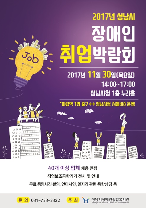 2017년 성남시 장애인 취업박람회 2017년 11월 30일 (목요일) 14:00~17:00 성남시청 1층 누리홀 야탑역 1번 출구와 성남시청 셔틀버스 운행 40개 이상 업체 채용 면접 직업보조공학기기 전시 및 안내 무료 증명사진 촬영, 안마시연, 일자리 관련 종합상담 등 문의 : 031-733-3322 주최 : 성남시장애인종합복지관