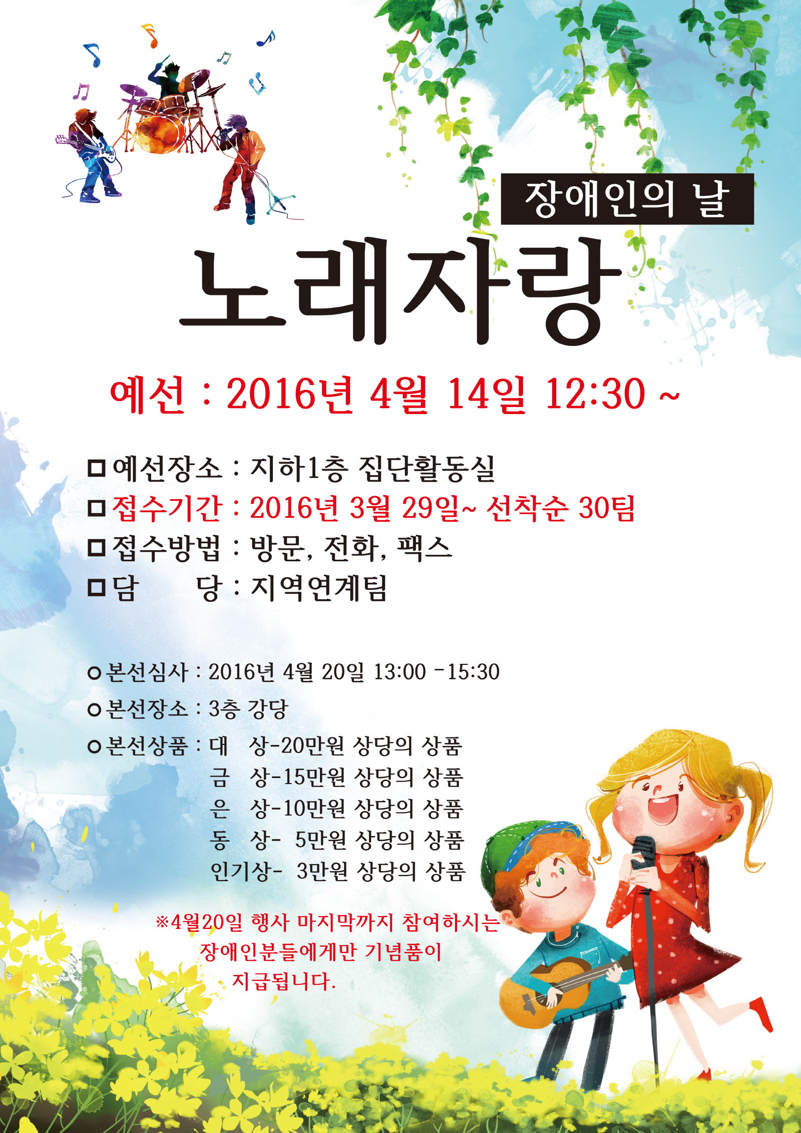 장애인의 날 노래자랑- 예선 2016년 4월 14일 12:30 ~ 예선장소 : 지하1층 집단활동실,접수기간 : 2016년 3월29일 ~ 선착순 30팀 , 접수방법 : 방문,전화,팩스,담당:지역연계팀 / 본선심사 : 2016년 4월20일 13:00~15:30, 본선장소 : 3층 강당 , 본선상품 : 대상-20만원 상당의 상품,금상-15만원 상당의상품,은상-5만원 상당의상품,인기상-3만원 상당의상품, ※ 4월20일 행사 마지막까지 참여하시는 장애인분들에게만 기념품이 지급됩니다.