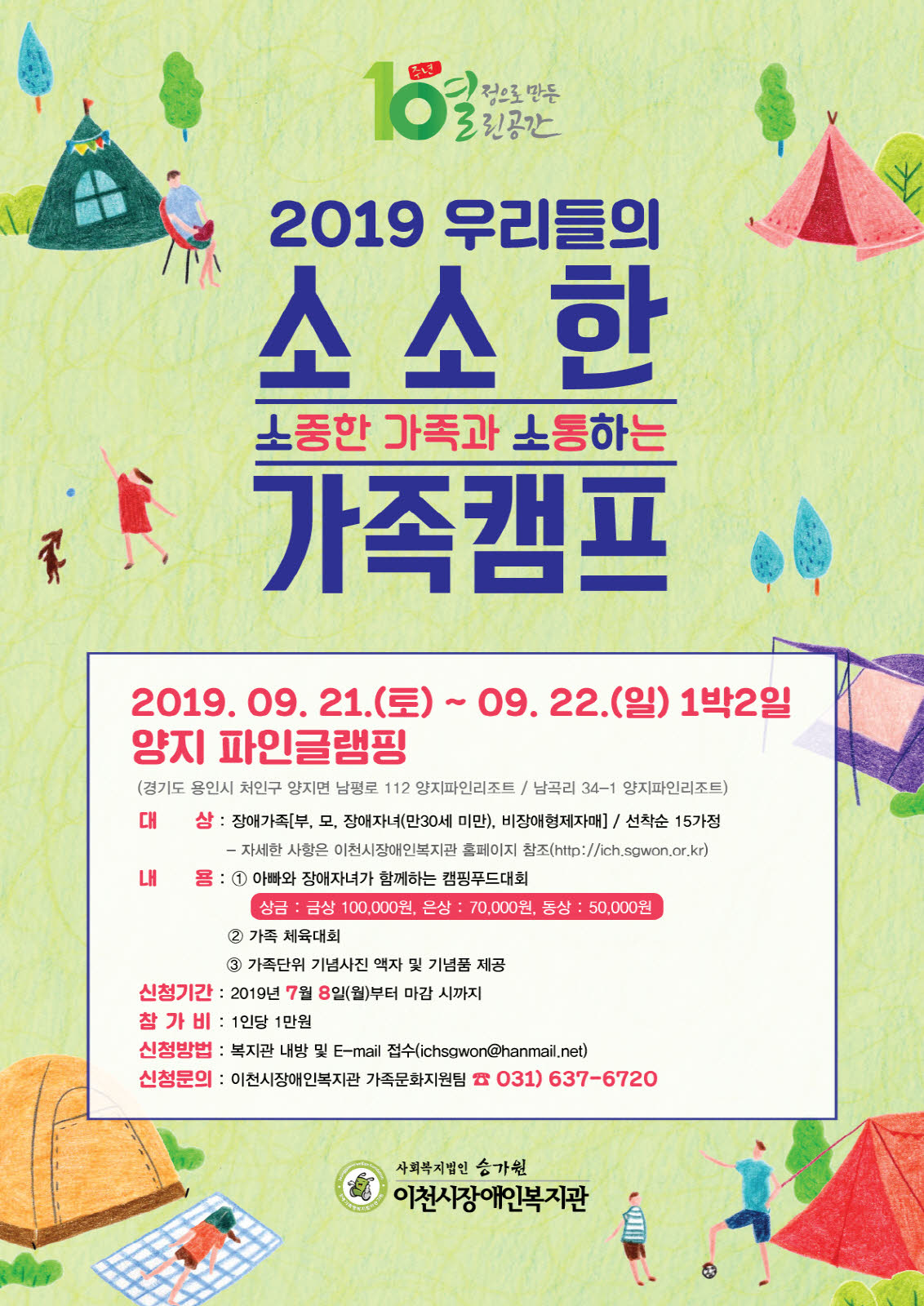 2019 우리들의 소소한 가족캠프 / 2019.09.21.(토)~09.22.(일)1박2일 / 양지 파인글램핑(경기도 용인시 처인구 양지면 남평로 112 양지파인리조트, 남곡리 34-1 양지파인리조트) / 대상: 장애가족(부,모,장애자녀(만30세미만),비장애형제자매) 선착순 15가정 - 자세한 사항은 이천시장애인복지관 홈페이지 참조(http://ich.sgwon.or.kr) / 내용: 1) 아빠와 장애자녀가 함께하는 캠핑푸드대회 (상금: 금상: 100,000원, 은상: 70,000원, 동상: 50,000원) 2) 가족 체육대회 3) 가족단위 기념사진 액자 및 기념품 제공 / 신청기간: 2019년 7월 8일(월)부터 마감시까지 / 참가비: 1인당 1만원 / 신청방법: 복지관 내방 및 E-mail 접수(ichsgwon@hanmail.net) / 신청문의: 이천시장애인복지관 가족문화지원팀 031)-637-6720