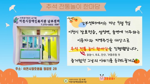 추석 전통놀이 한마당  사회복지법인 승가원 이천시장애인종합복지관 남부센터 t.070-4832-6387 주소: 이천시 장호원읍 장감로28 남부센터에서는 지난 9월 9일 이천시 장호원읍, 설성면, 율면에 거주하는 이용자와 지역주민을 대상으로 추석 전통놀이 한마당(윷놀이, 투호, 한궁, 경품추첨 등)을 진행했답니다. 즐거웠던 그날의 이야기를 들려드릴게요!