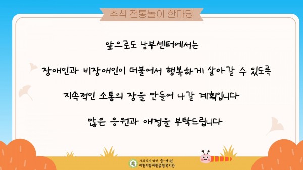 추석 전통놀이 한마당 앞으로도 남부센터에서는 장애인과 비장애인이 더불어서 행복하게 살아갈 수 있도록 지속적인 소통의 장을 만들어나갈 계획입니다. 많은 응원과 애정을 부탁드립니다.