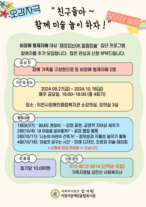 오감자극 창의성 발달 친구들아 함께 미술 놀이 하자! 비장애 형제자매 대상 재미있는OK힐링미술 집단 프로그램 참여자를 추가 모집합니다. 많은 관심과 신청 부탁드립니다. 대상자 장애 가족을 구성원으로 둔 비장애 형제자매 2명 기간 및 장소 2024.09.27(금) ~ 2024.10.18(금) 매주 금요일, 16:00~18:00(총 4회기) 장소 : 이천시장애인종합복지관 소강의실, 강의실 3실 활동내용 1회(9/27): 화내도 괜찮아 - 감정 표현, 긍정적 자아상 세우기 2회(10/4): 내 마음을 알려줄까? - 공감 협업 활동 3회(10/11): 나는야 어린이 건축가! - 창의성과 자율성 높이기 활동 4회(10/18): 마음껏 꿈꾸는 시간 - 미래 디자인, 진로와 미술 테라피 *상황에 따라 변동될 수 있습니다. 이용료 회기당 10,000원 신청문의 070-4612-9814 가족지원팀 김민선 사회복지사 사회복지법인 승가원 이천시장애인종합복지관