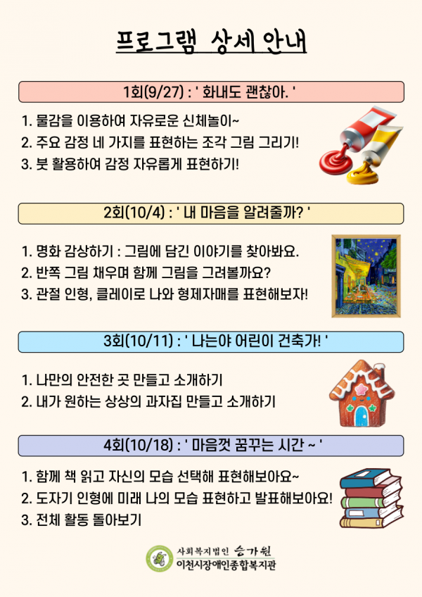 프로그램 상세 안내 1회(9/27): 화내도 괜찮아 1. 물감을 이용하여 자유로운 신체놀이~ 2. 주요 감정 네 가지를 표현하는 조각 그림 그리기! 3. 붓 활용하여 감정 자유롭게 표현하기! 2회(10/4) : 내 마음을 알려줄까? 1. 명화 감상하기: 그림에 담긴 이야기를 찾아봐요. 2. 반쪽 그림 채우며 함께 그림을 그려볼까요? 3. 관절 인형, 클레이로 나와 형제자매를 표현해보자! 3회(10/11): 나는야 어린이 건축가! 1. 나만의 안전한 곳 만들고 소개하기 2. 내가 원하는 상상의 과자집 만들고 소개하기 4회(10/18): 마음껏 꿈꾸는시간~ 1. 함께 책 읽고 자신의 모습 선택해 표현해보아요~ 2. 도자기 인형에 미래 나의 모습 표현하고 발표해보아요! 3. 전체 활동 돌아보기 사회복지법인 승가원 이천시장애인종합복지관