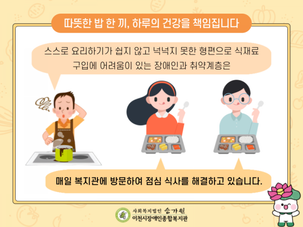 따뜻한 밥 한 끼, 하루의 건강을 책임집니다. 스스로 요리하기가 쉽지 않고 넉넉지 못한 형편으로 식재료 구입에 어려움이 있는 장애인과 취약계층은 매일 복지관에 방문하여 점심 식사를 해결하고 있습니다.