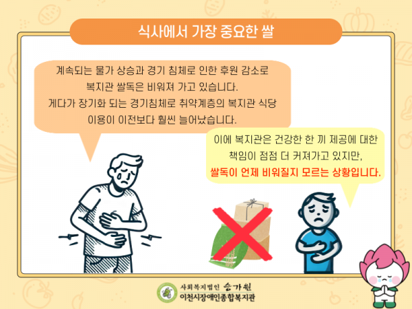 식사에서 가장 중요한 쌀 지금까지는 지역사회의 따뜻한 손길과 이천시 지원으로 복지관 식당 이용자들에게 건강하고 든든한 한 끼를 제공하고 있었지만 계속되는 물가 상승과 경기 침체로 인한 후원 감소로 복지관 쌀독은 비워져 가고 있습니다. 게다가 장기화 되는 경기침체로 취약계층의 복지관 식당 이용도 늘고 있어 건강한 한 끼 제공에 대한 책임이 점점 더 커져가고 있지만 복지관 쌀독은 언제 비워질지 모르는 상황입니다. 한국인은 ‘밥심’으로 살아간다는 말이 있듯 쌀은 식사에서 가장 중요합니다. 이용자들이 ‘밥심’으로 힘차고 건강하게 살아갈 수 있도록 비워져 가는 쌀독을 채워주세요.