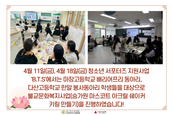 4월 11일(금), 4월 18일(금) 청소년 서포터즈 지원사업 'B.T.S'에서는 마장고등학교 배리어프리 동아리, 다산고등학교 한알 봉사동아리 학생들을 대상으로 불교문화복지사업(승가원 마스코트 아크릴 쉐이커 키링 만들기)을 진행하였습니다!