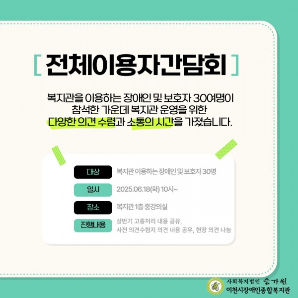 복지관을 이용하는 장애인 및 보호자 30여명이 참석한 가운데 복지관 운영을 위한 다양한 의견 수렴과 소통의 시간을 가졌습니다. 복지관 이용하는 장애인 및 보호자 30명 2025.06.18(화) 10시~ 복지관 1층 중강의실 상반기 고충처리 내용 공유, 사전 의견수렴지 의견 내용 공유, 현장 의견 나눔