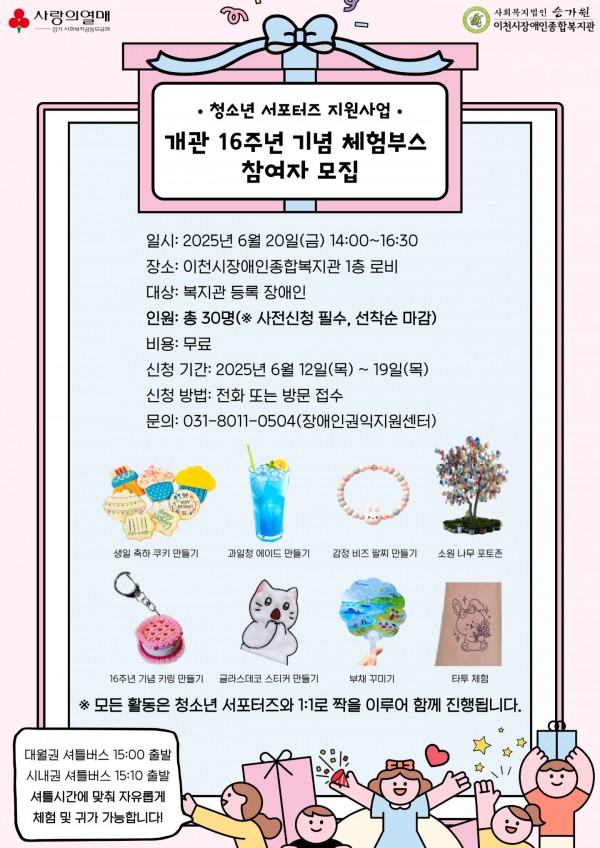 지역사회 청소년 및 장애인 권익옹호를 위한 청소년 서포터즈 지원사업에서 이천시장애인종합복지관 개관 16주년을 기념하기 위해 체험부스를 운영합니다. 다양한 활동이 준비되어 있으니 많은 참여 부탁드립니다! 모든 활동은 청소년 서포터즈와 1:1로 짝을 이루어 함께 진행합니다.  - 일시: 2025. 06. 20(금) 14:00~16:30 - 장소: 이천시장애인종합복지관 1층 로비 - 대상 및 인원: 복지관 등록 장애인 30명(선착순 접수) - 활동내용: 생일 축하 쿠키 만들기, 과일청 에이드 만들기, 감정 비즈 팔찌 만들기, 소원 나무 포토존, 16주년 기념 키링 만들기, 글라스데코 스티커 만들기, 부채 꾸미기, 타투 체험 - 신청기간: 2025. 06. 13(금) 13:00 ~ 2025. 06. 19(목) 17:00  - 문의 및 신청: 031-8011-0504(장애인권익지원센터)