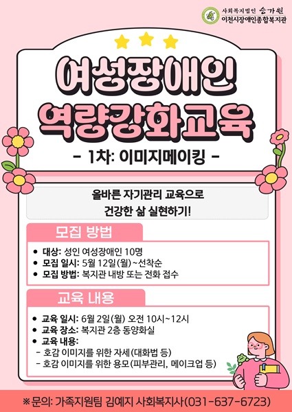 여성장애인 역량강화교육 1차: 이미지메이킹 '올바른 자기관리 교육으로 건강한 삶 실현하기' / 모집 방법 / 대상: 성인 여성장애인 10명 / 모집 일시: 5월 12일(월) ~ 선착순 / 모집 방법: 복지관 내방 또는 전화 접수 / 교육 내용 / 교육 일시: 6월 2일(월) 오전 10시~12시 / 교육 장소: 복지관 2층 동양화실 / 교육 내용: 호감 이미지를 위한 자세(대화법 등), 호감 이미지를 위한 용모(피부관리, 메이크업 등) / 문의: 가족지원팀 김예지 사회복지사(031-637-6723)