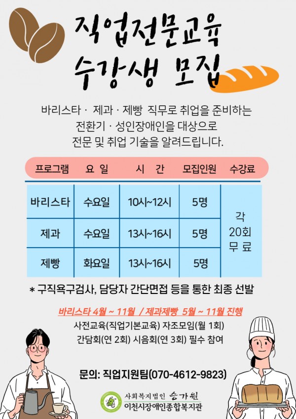 직업전문교육 수강생 모집  이천시장애인종합복지관 직업지원팀에서는 바리스타 · 제과 · 제빵 직무로 취업을 준비하는 전환기 · 성인기 장애인 대상으로 전문 및 취업 기술을 지원하고자 합니다.       바리스타 수요일 10시~12시 5명 20회기 무료 제과 수요일 13시~16시 5명 20회기 무료 제빵 화요일 13시~16시 5명 20회기 무료   ▷ 바리스타 4월 ~ 11월 / 제과제빵 5~11월 진행 예정 ▷ 사전교육(직업기본교육), 자조모임(월1회), 간담회(연2회), 시음회(연 3회) 필수 참여 ▷ 구직욕구검사, 담당자 간단면접을 통한 최종선발   문의ㆍ상담: 직업지원팀 오다정 사회복지사 / 070-4612-9823 