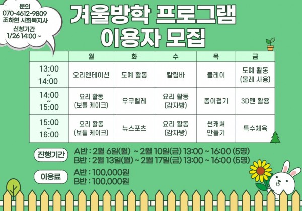 문의 070-4612-9809 조하현 사회복지사 신청기간 1/26 14:00~ 겨울방학 프로그램 이용자 모집 13:00~14:00 월 화 수 목 금 오리엔테이션 도예 활동 칼림바 클레이 도예활동 (물레사용) 14:00~15:00 요리활동(보틀 케이크) 우쿠렐레 요리활동 (감자빵) 종이접기 3D펜 활용 15:00~16:00 요리활동 (보틀 케이크) 뉴스포츠 요리활동(감자빵) 썬캐쳐 만들기 특수체육 진행기간 A반 : 2월 6일(월) ~ 2월 10일 (금) 13:00~16:00(5명) B반 : 2월 13일(월) ~ 2월 17일(금) 13:00~16:00(5명) 이용료 A반: 100,000원 B반: 100,000원