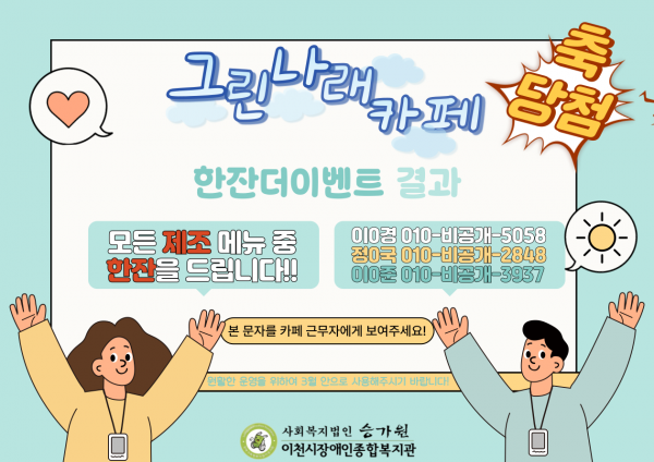 축 당첨 그린나래 카페 한잔더이벤트 결과 모든 제조 메뉴 중 한잔을 드립니다!! 이0경 010비공개5058 정0국 010비공개2848 이0준 010비공개3937 본 문자를 카페 근무자에게 보여주세요! 원활한 운영을 위하여 3월 안으로 사용해주시기 바랍니다! 사회복지법인 승가원 이천시장애인종합복지관 