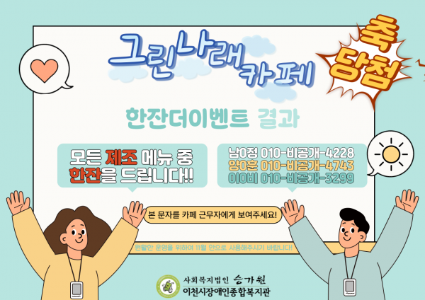 축 당첨 그린나래 카페 한잔더이벤트 결과 모든 제조 메뉴 중 한잔을 드립니다!! 남0정 010비공개4228 양0훈 010비공개4743 이0비 010비공개3299 본 문자를 카페 근무자에게 보여주세요! 원활한 운영을 위하여 11월 안으로 사용해주시기 바랍니다! 사회복지법인 승가원 이천시장애인종합복지관 