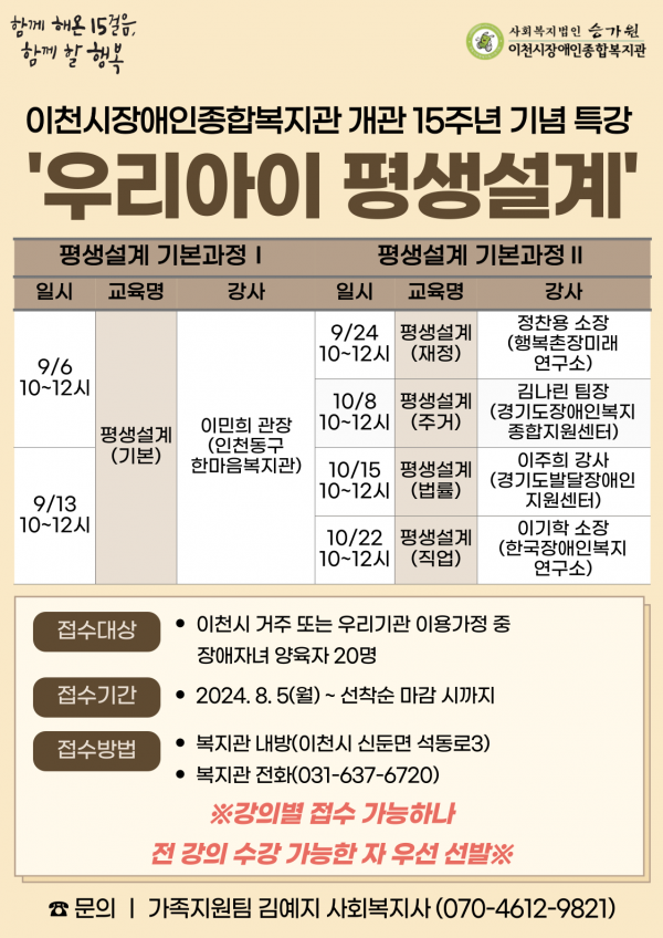 함께 해온 15걸음, 함께 할 행복 이천시장애인종합복지관 개관 15주년 기념 특강 우리아이 평생설계 평생설계 기본과정1 9/6, 9/13 10시~12시 평생설계(기본) 이민희 관장(인천동구한마음복지관) 평생설계 기본과정2 9/24 10시~12시 평생설계(재정) 정찬용 소장(행복촌장미래연구소) 10/8 10시~12시 평생설계(주거) 김나린 팀장(경기도장애인복지종합지원센터) 10/15 10시~12시 평생설계(법률) 이주희 강사(경기도발달장애인지원센터) 10/22 10시~12시 평생설계(직업) 이기학 소장(한국장애인복지연구소) 접수대상: 이천시 거주 또는 우리기관 이용가정 중 장애자녀 양육자 20명 접수기간: 2024.8.5(월)~선착순 마감 시까지 접수방법: 복지관 내방(이천시 신둔면 석동로3), 복지관 전화(031-637-6720) *강의별 접수 가능하나 전 강의 수강 가능한 자 우선 선발 문의 가족지원팀 김예지 사회복지사(070-4612-9821)