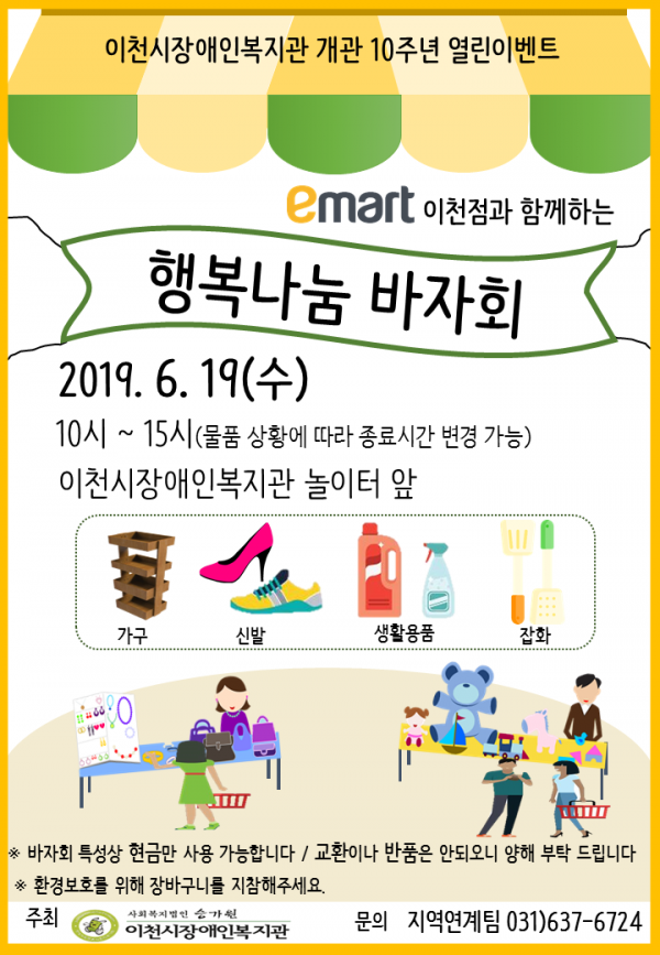 이천시장애인복지관 개관 10주년 열린이벤트 홍보지입니다. emart 이천점과 함께하는 행복나눔 바자회. 일시: 2019. 6. 19.(수) 10시~15시(물품 상황에 따라 종료시간 변경 가능) / 장소: 이천시장애인복지관 놀이터 앞 / 물품: 가구, 신발, 생활용품, 잡화 / 바자회 특성상 현금만 사용 가능합니다. 교환이나 반품은 안되오니 양해 부탁드립니다. 환경보호를 위해 장바구니를 지참해주세요. / 주최: 이천시장애인복지관, 문의: 지역연계팀 031-637-6724