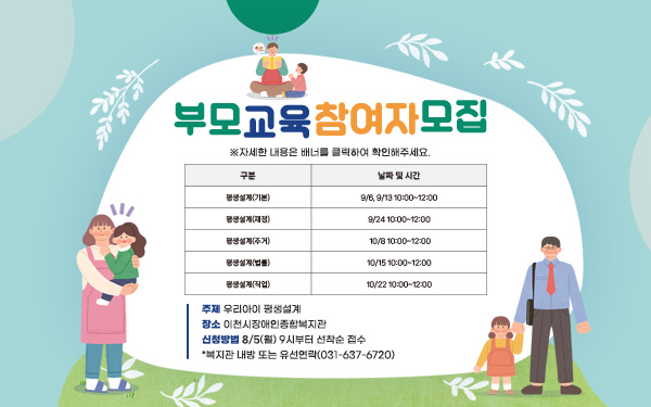 부모교육 참여자 모집 - 주제: 우리아이 평생설계 구분 날짜 및 시간 평생설계(기본) 9/6, 9/13 10:00~12:00 평생설계(재정) 9/24 10:00~12:00 평생설계(주거) 10/1 10:00~12:00 평생설계(법률) 10/15 10:00~12:00 평생설계(직업) 10/22 10:00~12:00 - 장소: 이천시장애인종합복지관 - 신청방법: 8/5(월) 9시부터 선착순 접수 *복지관 내방 또는 유선연락(031-637-6720) ※자세한 내용은 배너를 클릭하여 확인해주세요.