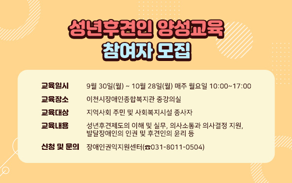 성년후견인 양성교육 참여자 모집- 교육 일시 : 9월 30일(월) ~ 10월 28일(월) 매주 월요일 10:00~17:00- 교육 장소 : 이천시장애인종합복지관 중강의실교육 대상 : 지역사회 주민 및 사회복지시설 종사자- 교육 내용 : 성년후견제도의 이해 및 실무, 의사소통과 의사결정 지원, 발달장애인의 인권 및 후견인의 윤리 등- 신청 및 문의 : 장애인권익지원센터(☎031-8011-0504)