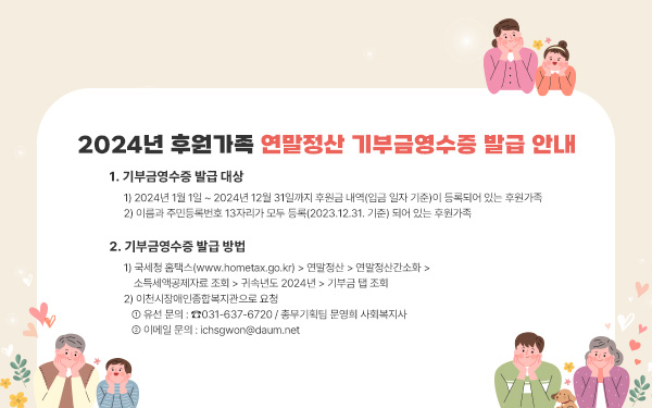 2024년 후원가족 연말정산 기부금영수증 발급 안내1.기부금영수증 발급 대상1) 2024년 1월 1일 ~ 2024년 12월 31일까지 후원금 내역(입금 일자 기준)이 등록되어 있는 후원가족2) 이름과 주민등록번호 13자리가 모두 등록(2023.12.31. 기준) 되어 있는 후원가족       2. 기부금영수증 발급 방법  1) 국세청 홈택스(www.hometax.go.kr) > 연말정산 > 연말정산간소화 > 소득세액공제자료 조회 > 귀속년도 2024년 > 기부금 탭 조회  2) 이천시장애인종합복지관으로 요청    ① 유선 문의 : ☎031-637-6720 / 총무기획팀 문영희 사회복지사    ② 이메일 문의 : ichsgwon@daum.net