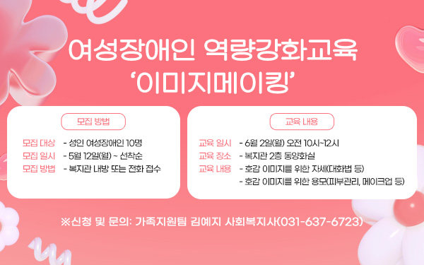 여성장애인 역량강화교육 ‘이미지메이킹’ 모집 방법) - 모집 대상: 성인 여성장애인 10명 - 모집 일시: 5월 12일(월) ~ 선착순 - 모집 방법: 복지관 내방 또는 전화 접수 교육 내용) - 교육 일시: 6월 2일(월) 오전 10시~12시 - 교육 장소: 복지관 2층 동양화실 - 교육 내용: 호감 이미지를 위한 자세(대화법 등), 호감 이미지를 위한 용모(피부관리, 메이크업 등) ※신청 및 문의: 가족지원팀 김예지 사회복지사(031-637-6723)