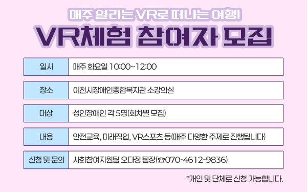 매주 열리는 VR로 떠나는 여행! VR체험 참여자 모집 - 일시 : 매주 화요일 10:00~12:00 - 장소 : 이천시장애인종합복지관 소강의실 - 대상 : 성인장애인 각 5명(회차별 모집) - 내용 : 안전교육, 미래직업, VR스포츠 등(매주 다양한 주제로 진행됩니다) - 신청 및 문의 : 사회참여지원팀 오다정 팀장(☎070-4612-9836) *개인 및 단체로 신청 가능합니다.