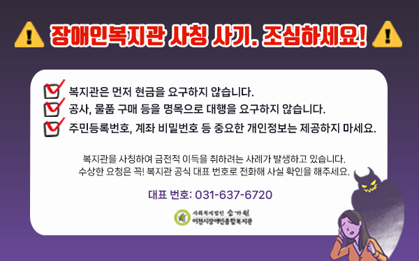 장애인복지관 사칭 사기. 조심하세요!복지관은 먼저 현금을 요구하지 않습니다.공사, 물품 구매 등을 명목으로 대행을 요구하지 않습니다.주민등록번호, 계좌 비밀번호 등 중요한 개인정보는 제공하지 마세요.복지관을 사칭하여 금전적 이득을 취하려는 사례가 발생하고 있습니다.수상한 요청은 꼭! 복지관 공식 대표 번호로 전화해 사실 확인을 해주세요.대표 번호: 031-637-6720