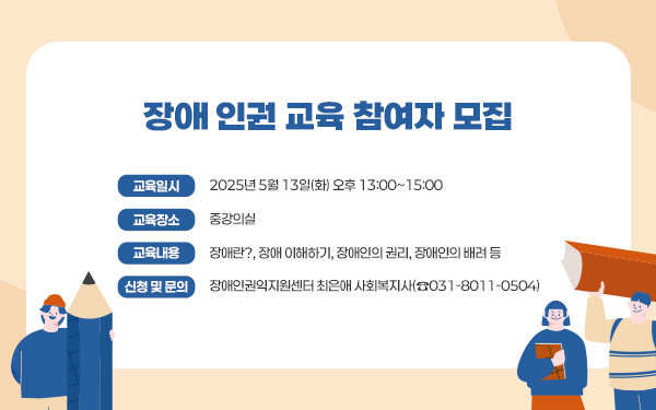 장애 인권 교육 참여자 모집       - 교육 일시 : 2025년 5월 13일(화) 오후 13:00~15:00 - 교육 장소 : 중강의실  - 교육 내용 : 장애란?, 장애 이해하기, 장애인의 권리, 장애인의 배려 등 - 신청 및 문의 : 장애인권익지원센터 최은애 사회복지사(☎031-8011-0504)