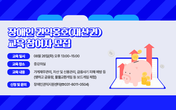 장애인 권익옹호(재산권) 교육 참여자 모집 - 교육 일시 : 08월 26일(화) 오후 13:00~15:00 - 교육 장소 : 중강의실 - 교육 내용 : 가계재무관리, 자산 및 신용관리, 금융사기 피해 예방 등(땡하고 금융왕, 물물교환게임 등 보드게임 체험) - 신청 및 문의 : 장애인권익지원센터(☎031-8011-0504)