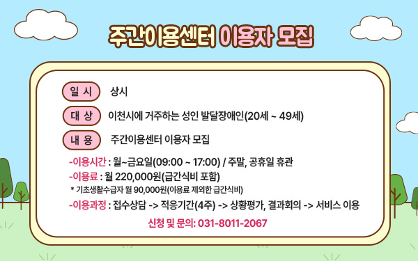  주간이용센터 이용자 모집   &nbsp;   - 일시: 상시 - 대상: 이천시에 거주하는 성인 발달장애인(20세 ~ 49세) - 내용: 주간이용센터 이용자 모집  1) 이용시간: 월~금요일(09:00 ~ 17:00) / 주말, 공휴일 휴관  2) 이용료: 월 220,000원(급간식비 포함)  * 기초생활수급자 월 90,000원(이용료 제외한 급간식비)  3) 이용과정: 접수상담 -> 적응기간(4주) -> 상황평가, 결과회의 -> 서비스 이용 - 신청 및 문의: 031-8011-2067