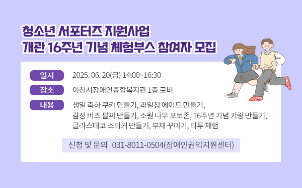제목: 청소년 서포터즈 지원사업 개관 16주년 기념 체험부스 참여자 모집     - 일시 :  2025. 06. 20(금) 14:00~16:30- 장소 :  이천시장애인종합복지관 1층 로비- 내용 : 생일 축하 쿠키 만들기, 과일청 에이드 만들기, 감정 비즈 팔찌 만들기, 소원 나무 포토존, 16주년 기념 키링 만들기, 글라스데코 스티커 만들기, 부채 꾸미기, 타투 체험- 신청 및 문의 : 031-8011-0504(장애인권익지원센터)