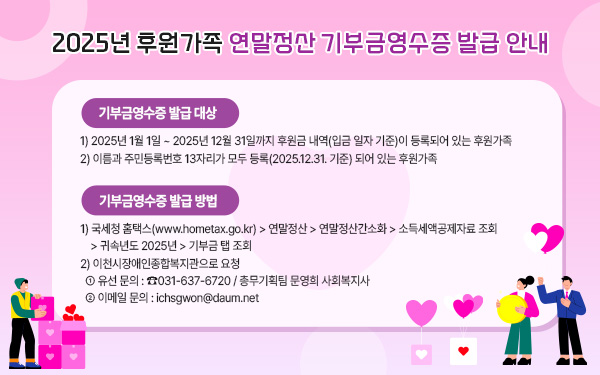 2025년 후원가족 연말정산 기부금영수증 발급 안내  &nbsp;  기부금영수증 발급 대상1) 2025년 1월 1일 ~ 2025년 12월 31일까지 후원금 내역(입금 일자 기준)이 등록되어 있는 후원가족2) 이름과 주민등록번호 13자리가 모두 등록(2025.12.31. 기준) 되어 있는 후원가족  &nbsp;  2. 기부금영수증 발급 방법1) 국세청 홈택스(www.hometax.go.kr) > 연말정산 > 연말정산간소화 > 소득세액공제자료 조회 > 귀속년도 2025년 > 기부금 탭 조회2) 이천시장애인종합복지관으로 요청① 유선 문의 : ☎031-637-6720 / 총무기획팀 문영희 사회복지사② 이메일 문의 : ichsgwon@daum.net