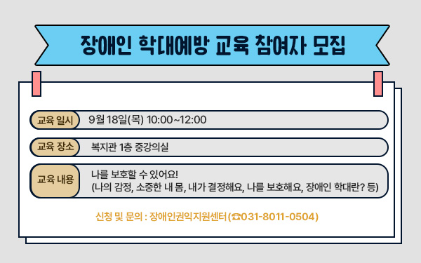 장애인 학대예방 교육 참여자 모집- 교육 일시 : 09월 18일(목) 오후 10:00~12:00- 교육 장소 : 중강의실 - 교육 내용 : 나를 보호할 수 있어요!(나의 감정, 소중한 내 몸, 내가 결정해요, 나를 보호해요, 장애인 학대란? 등)- 신청 및 문의 : 장애인권익지원센터(☎031-8011-0504)