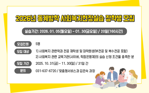 2026년 동계방학 사회복지현장실습 장학생 모집실습기간: 2026. 01. 05(월요일) ~ 01. 30(금요일) / 20일(160시간)모집인원: 5명모집 대상:1) 사회복지 관련학과 전공 재학생 및 대학원생(부전공 및 복수전공 포함)2) 사회복지 관련 교육기관(사이버, 학점은행제)의 실습 신청 조건을 충족한 분모집 기간: 2025. 10. 31(금) ~ 11. 30(일) / 31일 간문의: 031-637-6720 / 맞춤형서비스과 김은숙 과장
