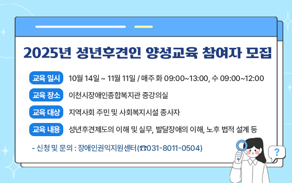 2025년 성년후견인 양성교육 참여자 모집     - 교육 일시 : 10월 14일 ~ 11월 11일 / 매주 화 09:00~13:00, 수 09:00~12:00- 교육 장소 : 이천시장애인종합복지관 중강의실교육 대상 : 지역사회 주민 및 사회복지시설 종사자- 교육 내용 : 성년후견제도의 이해 및 실무, 발달장애의 이해, 노후 법적 설계 등- 신청 및 문의 : 장애인권익지원센터(☎031-8011-0504)