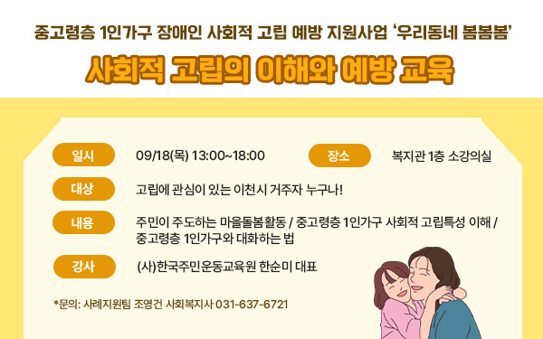 중고령층 1인가구 장애인 사회적 고립 예방 지원사업 ‘우리동네 봄봄봄’사회적 고립의 이해와 예방 교육     - 일시: 09/18(목) 13:00~18:00- 장소: 복지관 1층 중강의실- 대상: 고립에 관심이 있는 이천시 거주자 누구나!- 내용: 주민이 주도하는 마을돌봄활동 / 중고령층 1인가구 사회적 고립특성 이해 / 중고령층 1인가구와 대화하는 법- 강사: (사)한국주민운동교육원 한순미 대표- 문의: 사례지원팀 조영건 사회복지사 031-637-6721