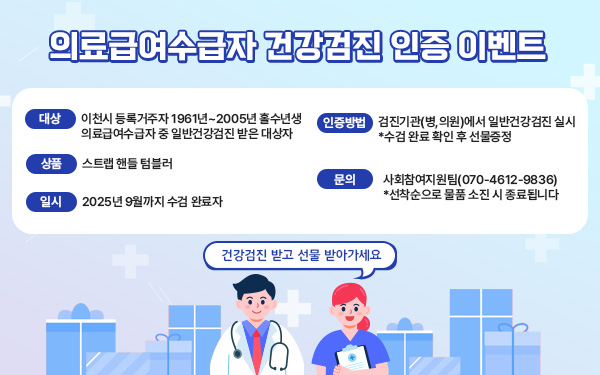 의료급여수급자 건강검진 인증 이벤트     건강검진 받고 선물 받아가세요     대상: 이천시 등록거주자 1961년~2005년 홀수년생 의료급여수급자 중 일반건강검진 받은 대상자     일시: 2025년 9월까지 수검 완료자     상품: 스트랩 핸들 텀블러     인증방법: 검진기관(병,의원)에서 일반건강검진 실시 *수검 완료 확인 후 선물증정     문의: 사회참여지원팀(070-4612-9836)*선착순으로 물품 소진 시 종료됩니다
