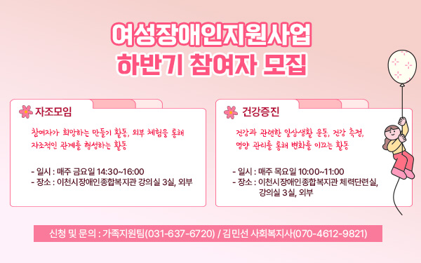 여성장애인지원사업 하반기 참여자 모집자조모임- 일시 : 매주 금요일 14:30~16:00- 장소 : 이천시장애인종합복지관 강의실 3실, 외부- 내용 : 참여자가 희망하는 만들기 활동, 외부 체험을 통해 자조적인 관계를 형성하는 활동     건강증진- 일시 : 매주 목요일 10:00~11:00- 장소 : 이천시장애인종합복지관 체력단련실, 강의실 3실, 외부- 내용 : 건강과 관련한 일상생활 운동, 건강 측정, 영양 관리를 통해 변화를 이끄는 활동- 신청 및 문의 : 가족지원팀(☎031-637-6720) / 김민선 사회복지사(070-4612-9821)