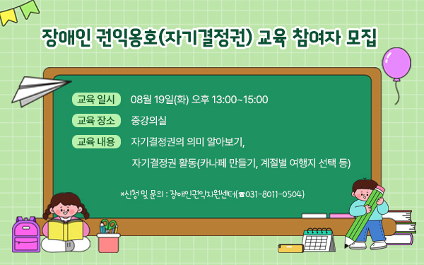 장애인 권익옹호(자기결정권) 교육 참여자 모집       - 교육 일시 : 08월 19일(화) 오후 13:00~15:00 - 교육 장소 : 중강의실  - 교육 내용 : 자기결정권의 의미 알아보기, 자기결정권 활동(카나페 만들기, 계절별 여행지 선택 등)  - 신청 및 문의 : 장애인권익지원센터(☎031-8011-0504)