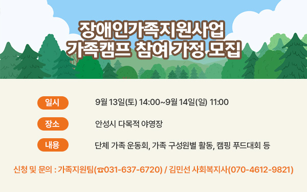 장애인가족지원사업 가족캠프 참여 가정 모집     - 일시 : 9월 13일(토) 14:00~9월 14일(일) 11:00- 장소 : 안성시 다목적 야영장- 내용 : 단체 가족 운동회, 가족 구성원별 활동, 캠핑 푸드대회 등- 신청 및 문의 : 가족지원팀(☎031-637-6720) / 김민선 사회복지사(070-4612-9821)