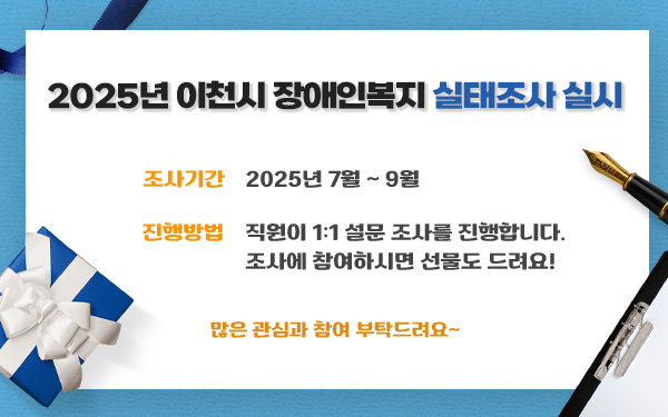 2025년 이천시 장애인복지 실태조사 실시조사기간▶ 2025년 7월 ~ 9월진행방법▶ 직원이 1:1 설문 조사를 진행합니다. 조사에 참여하시면 선물도 드려요!     많은 관심과 참여 부탁드려요~